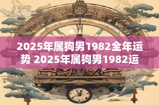 2025年属狗男1982全年运势 2025年属狗男1982运势如何