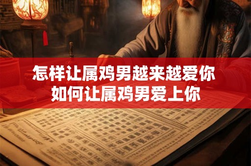 怎样让属鸡男越来越爱你 如何让属鸡男爱上你