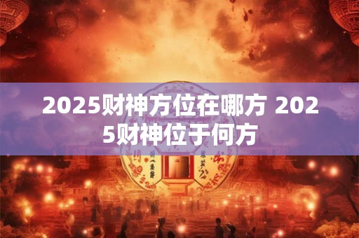 2025财神方位在哪方 2025财神位于何方