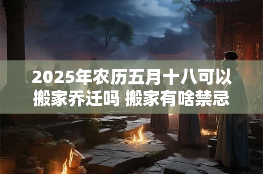 2025年农历五月十八可以搬家乔迁吗 搬家有啥禁忌