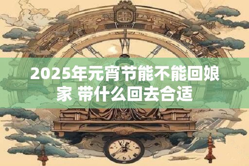 2025年元宵节能不能回娘家 带什么回去合适