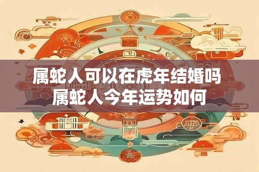 属蛇人可以在虎年结婚吗 属蛇人今年运势如何
