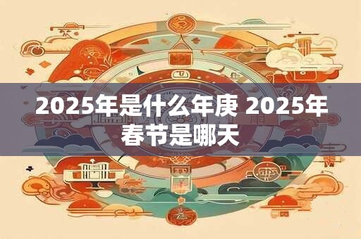 2025年是什么年庚 2025年春节是哪天 2025年是什么年庚 2025年春节是哪天