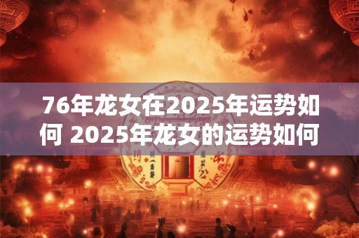76年龙女在2025年运势如何 2025年龙女的运势如何