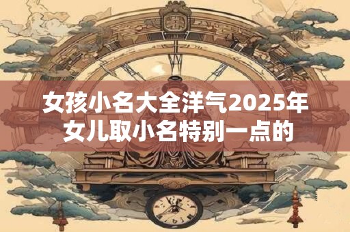 女孩小名大全洋气2025年 女儿取小名特别一点的