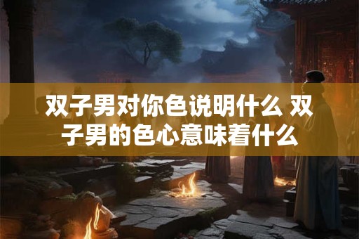 双子男对你色说明什么 双子男的色心意味着什么 双子男对你色说明什么 双子男的色心意味着什么