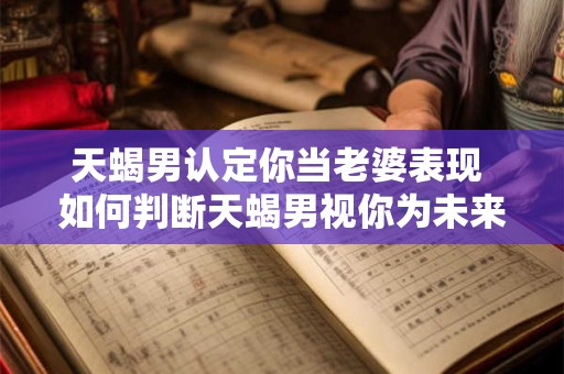 天蝎男认定你当老婆表现 如何判断天蝎男视你为未来老婆