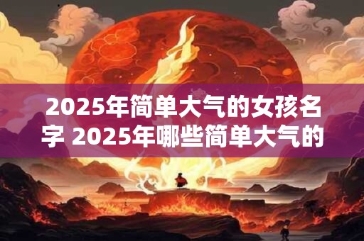 2025年简单大气的女孩名字 2025年哪些简单大气的女孩名字最受欢迎