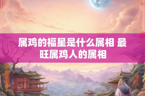 属鸡的福星是什么属相 最旺属鸡人的属相