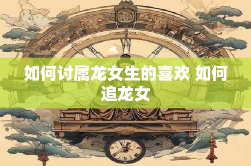 如何讨属龙女生的喜欢 如何追龙女