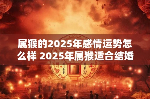 属猴的2025年感情运势怎么样 2025年属猴适合结婚吗 属猴的2025年感情运势怎么样 2025年属猴适合结婚吗