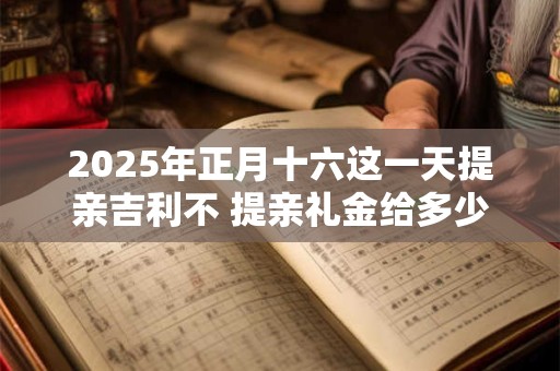 2025年正月十六这一天提亲吉利不 提亲礼金给多少