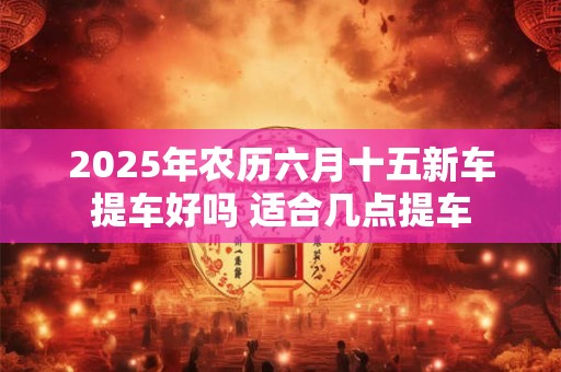2025年农历六月十五新车提车好吗 适合几点提车