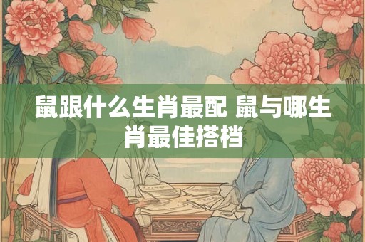 鼠跟什么生肖最配 鼠与哪生肖最佳搭档 鼠跟什么生肖最配 鼠与哪生肖最佳搭档