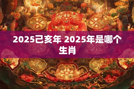 2025己亥年 2025年是哪个生肖
