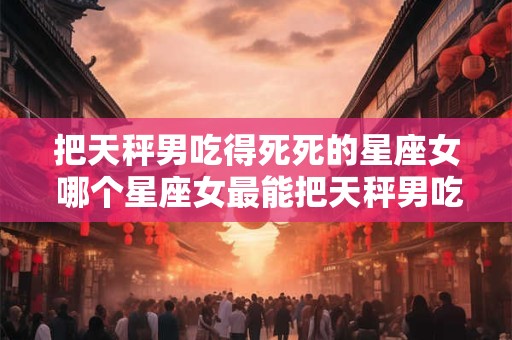 把天秤男吃得死死的星座女 哪个星座女最能把天秤男吃得死死的
