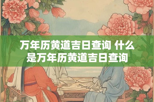 万年历黄道吉日查询 什么是万年历黄道吉日查询