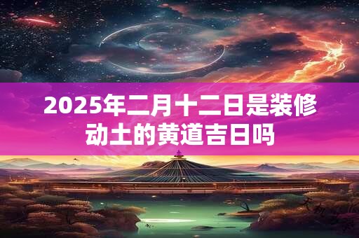 2025年二月十二日是装修动土的黄道吉日吗 2025年二月十二日是装修动土的黄道吉日吗