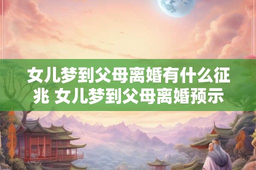 女儿梦到父母离婚有什么征兆 女儿梦到父母离婚预示什么