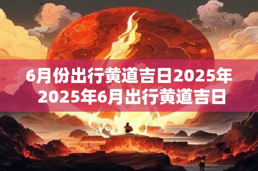 6月份出行黄道吉日2025年 2025年6月出行黄道吉日