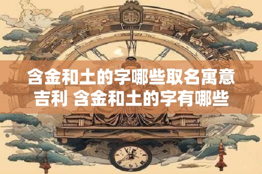含金和土的字哪些取名寓意吉利 含金和土的字有哪些取名吉利
