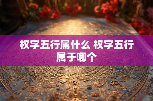权字五行属什么 权字五行属于哪个 权字五行属什么 权字五行属于哪个