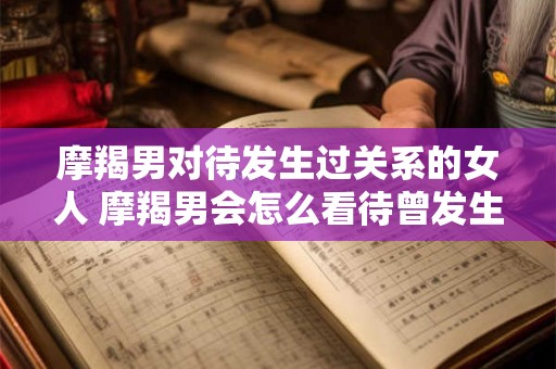 摩羯男对待发生过关系的女人 摩羯男会怎么看待曾发生过关系的女人 摩羯男对待发生过关系的女人 摩羯男会怎么看待曾发生过关系的女人