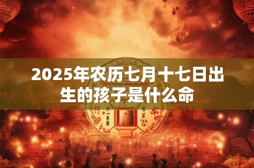 2025年农历七月十七日出生的孩子是什么命 2025年农历七月十七日出生的孩子是什么命