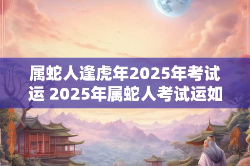 属蛇人逢虎年2025年考试运 2025年属蛇人考试运如何