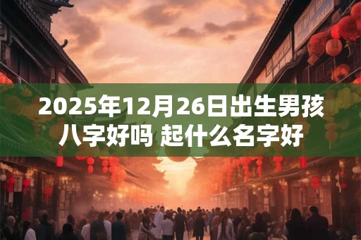 2025年12月26日出生男孩八字好吗 起什么名字好