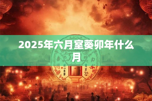 详细阅读:2025年六月室葵卯年什么月 2025年六月室葵卯年什么月
