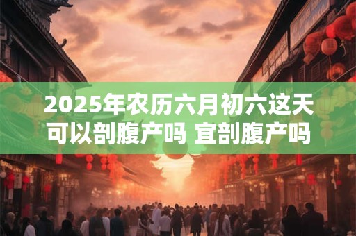 2025年农历六月初六这天可以剖腹产吗 宜剖腹产吗
