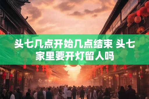 头七几点开始几点结束 头七家里要开灯留人吗