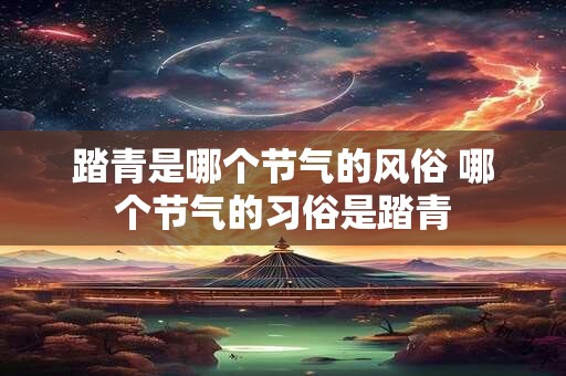 踏青是哪个节气的风俗 哪个节气的习俗是踏青
