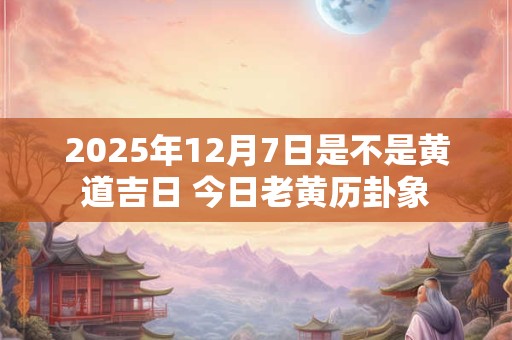 2025年12月7日是不是黄道吉日 今日老黄历卦象