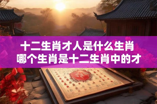 十二生肖才人是什么生肖 哪个生肖是十二生肖中的才人