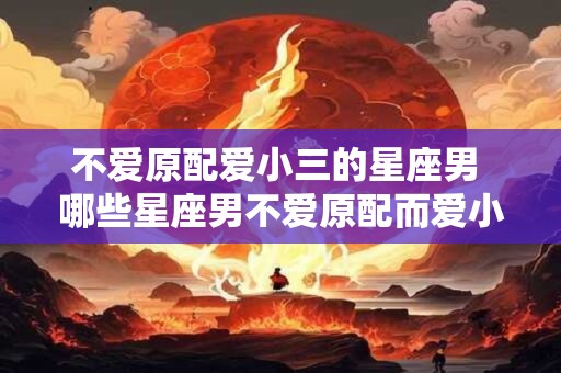 不爱原配爱小三的星座男 哪些星座男不爱原配而爱小三