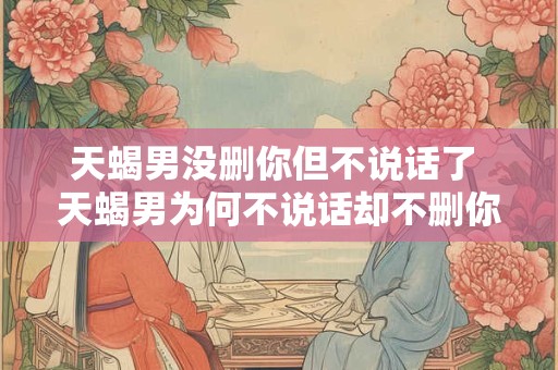 天蝎男没删你但不说话了 天蝎男为何不说话却不删你