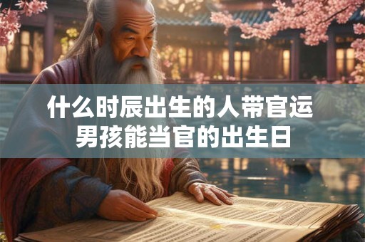 什么时辰出生的人带官运 男孩能当官的出生日