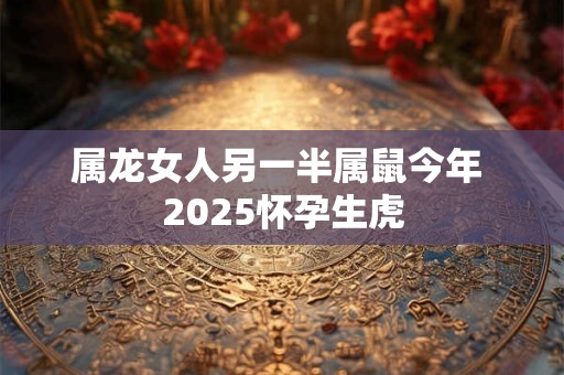 属龙女人另一半属鼠今年 2025怀孕生虎