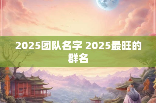 2025团队名字 2025最旺的群名