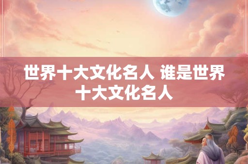 世界十大文化名人 谁是世界十大文化名人
