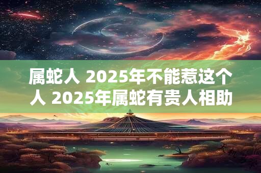 属蛇人 2025年不能惹这个人 2025年属蛇有贵人相助吗