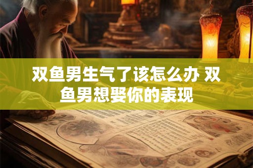 双鱼男生气了该怎么办 双鱼男想娶你的表现