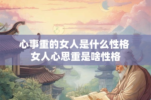 心事重的女人是什么性格 女人心思重是啥性格