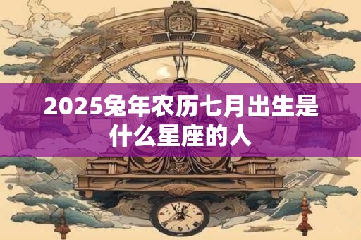2025兔年农历七月出生是什么星座的人 2025兔年农历七月出生是什么星座的人