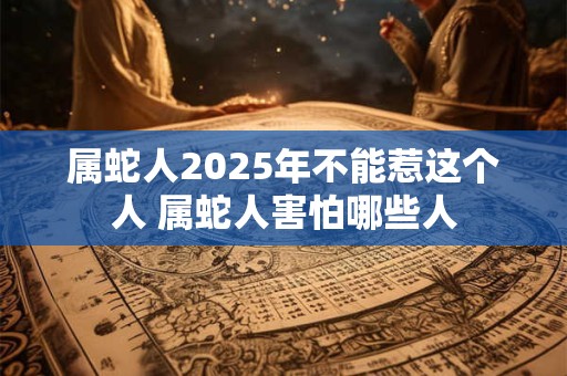 属蛇人2025年不能惹这个人 属蛇人害怕哪些人