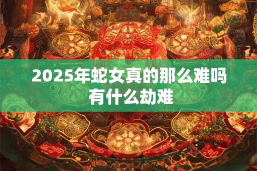 2025年蛇女真的那么难吗 有什么劫难