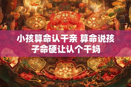 小孩算命认干亲 算命说孩子命硬让认个干妈
