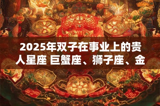 2025年双子在事业上的贵人星座 巨蟹座、狮子座、金牛座